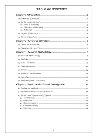 TABLE OF CONTENTS

Chapter 1 Introduction ............................................................................ 1
  1.1 Statement of p roblem ................................................................................................. 2

  1.2 Background and need ................................................................................................ 2
     1.2.1 Aims of the study ................................................................................................ 4
     1.2.2 Objectives of the study ....................................................................................... 4
     1.2.3 Rationale            ............................................................................................................ 4

  1.3 Purpose o f the Pro ject ................................................................................................ 4

  1.4 Research Questio ns .................................................................................................... 4

Chapter 2 Review of Literature ............................................................ 5
  2.1 Literature Review One .............................................................................................. 5

  2.2 Literature Review Two ............................................................................................. 6

Chapter 3 Research Methodology ......................................................... 7
  3.1 Research Methodology ............................................................................................... 7

  3.2 Modules....................................................................................................................... 12

  3.3 Data Structures ......................................................................................................... 13

  3.4 Implementation.........................................................................................................14

  3.5 Repo rts ........................................................................................................................14

  3.6 Netwo rk Architecture ............................................................................................ 15

  3.7 Security....................................................................................................................... 15

  3.8 Tools/Platforms, Hardware ....................................................................................16

Chapter 4 Report on the Present Investigation ................................. 17
  4.1 Evaluation methods .................................................................................................. 17

  4.2 E valuatio n methods: Theo ry assisted ...................................................................18

  4.3 Metrics and Comparison o f Agents .................................................................... 20
     4.3.1 Abstractions ....................................................................................................... 21
     4.3.2 Behavio r ............................................................................................................ 22
     4.3.3 Co mmunicatio n ................................................................................................ 23
     4.3.4 Problem solving ............................................................................................... 24
     4.3.5 Metrics ............................................................................................................... 24




                                                                      ix
 
