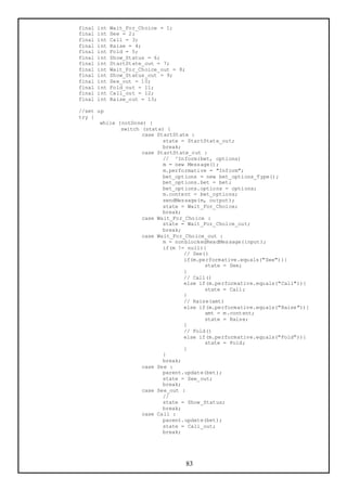 final   int   Wait_For_Choice = 1;
final   int   See = 2;
final   int   Call = 3;
final   int   Raise = 4;
final   int   Fold = 5;
final   int   Show_Status = 6;
final   int   StartState_out = 7;
final   int   Wait_For_Choice_out = 8;
final   int   Show_Status_out = 9;
final   int   See_out = 10;
final   int   Fold_out = 11;
final   int   Call_out = 12;
final   int   Raise_out = 13;

//set up
try {
       while (notDone) {
              switch (state) {
                     case StartState :
                            state = StartState_out;
                            break;
                     case StartState_out :
                            // ^Inform(bet, options)
                            m = new Message();
                            m.performative = "Inform";
                            bet_options = new bet_options_Type();
                            bet_options.bet = bet;
                            bet_options.options = options;
                            m.content = bet_options;
                            sendMessage(m, output);
                            state = Wait_For_Choice;
                            break;
                     case Wait_For_Choice :
                            state = Wait_For_Choice_out;
                            break;
                     case Wait_For_Choice_out :
                            m = nonblockedReadMessage(input);
                            if(m != null){
                                   // See()
                                   if(m.performative.equals("See")){
                                          state = See;
                                   }
                                   // Call()
                                   else if(m.performative.equals("Call")){
                                          state = Call;
                                   }
                                   // Raise(amt)
                                   else if(m.performative.equals("Raise")){
                                          amt = m.content;
                                          state = Raise;
                                   }
                                   // Fold()
                                   else if(m.performative.equals("Fold")){
                                          state = Fold;
                                   }
                            }
                            break;
                     case See :
                            parent.update(bet);
                            state = See_out;
                            break;
                     case See_out :
                            //
                            state = Show_Status;
                            break;
                     case Call :
                            parent.update(bet);
                            state = Call_out;
                            break;




                                         83
 