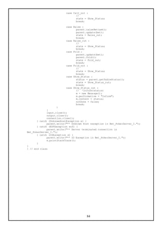 case Call_out :
                                 //
                                 state = Show_Status;
                                 break;

                          case Raise :
                                 parent.raiseBet(amt);
                                 parent.update(bet);
                                 state = Raise_out;
                                 break;
                          case Raise_out :
                                 //
                                 state = Show_Status;
                                 break;
                          case Fold :
                                 parent.update(bet);
                                 parent.fold();
                                 state = Fold_out;
                                 break;
                          case Fold_out :
                                 //
                                 state = Show_Status;
                                 break;
                          case Show_Status :
                                 status = parent.getTableStatus();
                                 state = Show_Status_out;
                                 break;
                          case Show_Status_out :
                                 // ^Inform(status)
                                 m = new Message();
                                 m.performative = "Inform";
                                 m.content = status;
                                 notDone = false;
                                 break;
                     }
              }
              input.close();
              output.close();
              connection.close();
       } catch (UnknownHostException e) {
              parent.write("** Unknown Host exception in Bet_PokerServer_I.");
       } catch (EOFException eof) {
              parent.write("** Server terminated connection in
Bet_PokerServer_I.");
       } catch (IOException e) {
              parent.write("** IO Exception in Bet_PokerServer_I.");
              e.printStackTrace();
       }
}
} // end class




                                         84
 