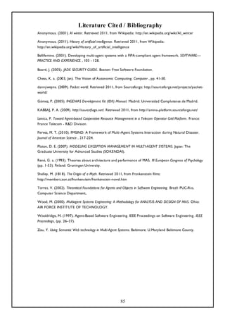 Literature Cited / Bibliography
Anonymous. (2001). AI winter. Retrieved 2011, from Wikipedia: http://en.wikipedia.org/wiki/AI_winter

Anonymous. (2011). History of artificial intelligence. Retrieved 2011, from Wikipedia:
http://en.wikipedia.org/wiki/History_of_artificial_intelligence

Bellifemine. (2001). Developing multi-agent systems with a FIPA-compliant agent framework. SOFTWARE—
PRACTICE AND EXPERIENCE , 103 - 128.

Board, J. (2005). JADE SECURITY GUIDE. Boston: Free Software Foundation.

Chess, K. a. (2003, Jan). The Vision of Autonomic Computing. Computer , pp. 41-50.

dannyweyns. (2009). Packet world. Retrieved 2011, from Sourceforge: http://sourceforge.net/projects/packet-
world/

Gómez, P. (2005). INGENIAS Development Kit (IDK) Manual. Madrid: Universidad Complutense de Madrid.

KABBAJ, P. A. (2009). http://sourceforge.net/. Retrieved 2011, from http://amine-platform.sourceforge.net/

Lenica, P. Toward Agent-based Cooperative Resource Management in a Telecom Operator Grid Platform. France:
France Telecom - R&D Division.

Pervez, M. T. (2010). FMSIND: A Framework of Multi -Agent Systems Interaction during Natural Disaster.
Journal of American Science , 217-224.

Platon, D. E. (2007). MODELING EXCEPTION MANAGEMENT IN MULTI-AGENT SYSTEMS. Japan: The
Graduate University for Advanced Studies (SOKENDAI).

René, G. a. (1993). Theories about architecture and performance of MAS. III European Congress of Psychology
(pp. 1-33). Finland: Groningen University.

Shelley, M. (1818). The Origin of a Myth. Retrieved 2011, from Frankenstein films:
http://members.aon.at/frankenstein/frankenstein-novel.htm

Torres, V. (2002). Theoretical Foundations for Agents and Objects in Software Engineering. Brazil: PUC-Rio,
Computer Science Department,.

Wood, M. (2000). Multiagent Systems Engineering: A Methodology for ANALYSIS AND DESIGN OF MAS. Ohio:
AIR FORCE INSTITUTE OF TECHNOLOGY.

Wooldridge, M. (1997). Agent-Based Software Engineering. IEEE Proceedings on Software Engineering. IEEE
Proceedings, (pp. 26–37).

Zou, Y. Using Semantic Web technology in Multi-Agent Systems. Baltimore: U.Maryland Baltimore County.




                                                        85
 