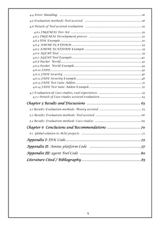 4.4 Erro r Handling              ..................................................................................................... 26

  4.5 Evaluation methods: Tool assisted ...................................................................... 28

  4.6 Details o f Tool assisted eva luation ..................................................................... 29

      4.6.1 INGENIAS Dev Kit ....................................................................................... 29
     4.6.2 INGE NIAS Development process ................................................................. 30
     4.6.3 IDK Example .................................................................................................... 30
     4.6.4 AMINE PLA TFORM....................................................................................... 34
     4.6.5 A MINE PLATFORM Examp le .......................................................................35
     4.6.6 AGE NT Tool ..................................................................................................... 39
     4.6.7 A GENT Tool Example......................................................................................40
     4.6.8 Packet Wo rld .................................................................................................... 43
     4.6.9 Packet World Example ................................................................................... 44
     4.6.10 JADE................................................................................................................. 45
     4.6.11 JADE Security ................................................................................................ 46
     4.6.12 JADE Security E xamp le ................................................................................ 48
     4.6.13 JADE Test S uite Addon................................................................................... 51
     4.6.14 JADE Test Suite Addon E xamp le ................................................................ 52

  4.7 E valuatio n of: Case studies, real experiences .....................................................53
     4.7.1 Details of Case studies assisted evaluatio n ................................................... 54

Chapter 5 Results and Discussions ..................................................... 63
  5.1 Results: Evaluation methods- Th eory assisted .................................................... 63

  5.2 Results: Evaluation methods- Tool assisted ......................................................... 66

  5.3 Results: Evaluation methods- Case studies ......................................................... 69

Chapter 6 Conclusions and Recommendations ................................. 70
  6.1 Global solution to MAS projects ........................................................................... 71

Appendix I: IDK Code ...........................................................................72

Appendix II: Amine platform Code ...................................................77

Appendix III: agent Tool Code ............................................................ 80

Literature Cited / Bibliography ...........................................................85




                                                                    x
 