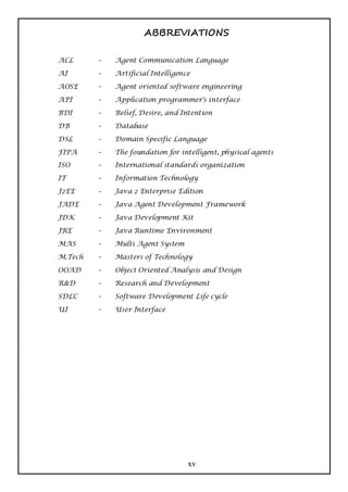 ABBREVIATIONS

ACL      –   Agent Communication Language

AI       –   Artificial Intelligence

AOSE     –   Agent oriented software engineering

API      –   Application programmer's interface

BDI      –   Belief, Desire, and Intention

DB       –   Database

DSL      –   Domain Specific Language

FIPA     –   The foundation for intelligent, physical agents
ISO      –   International standards organization

IT       –   Information Technology

J2EE     –   Java 2 Enterprise Edition

JADE     –   Java Agent Development Framework

JDK      –   Java Development Kit

JRE      –   Java Runtime Environment

MAS      –   Multi Agent System

M.Tech   –   Masters of Technology

OOAD     –   Object Oriented Analysis and Design

R&D      –   Research and Development

SDLC     –   Software Development Life cycle

UI       –   User Interface




                                   xv
 