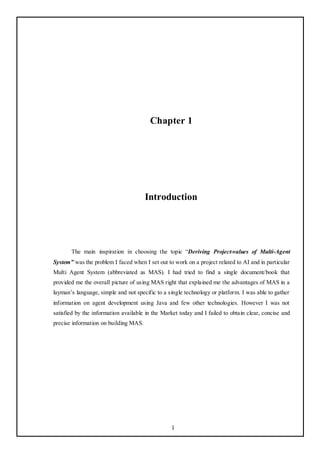 Chapter 1




                                       Introduction




       The main inspiration in choosing the topic ―Deriving Project-values of Multi-Agent
System” was the problem I faced when I set out to work on a project related to AI and in particular
Multi Agent System (abbreviated as MAS). I had tried to find a single document/book that
provided me the overall picture of using MAS right that explained me the advantages of MAS in a
layman‘s language, simple and not specific to a single technology or platform. I was able to gather
information on agent development using Java and few other technologies. However I was not
satisfied by the information available in the Market today and I failed to obtain clear, concise and
precise information on building MAS.




                                                 1
 