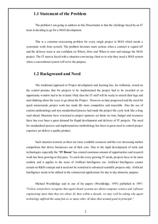 1.1 Statement of the Problem

       The problem I am going to address in this Dissertation is that the challenge faced by an IT
team in deciding to go for a MAS development.


       This is a common reoccurring problem for every single project in MAS which needs a
systematic work from scratch. The problem becomes more serious when a contract is signed off
and the delivery team is not confident on Where, How and When to start and manage the MAS
project. The IT team is faced with a situation convincing client as to why they need a MAS system
when a conventional system will serve the purpose.



      1.2 Background and Need

       The traditional approach to Project development and learning has, for millennia, rested on
the central premise that for projects to be implemented the project had to be awarded or an
opportunity window had to be in hand. Only then the IT staff will be ready to stretch their legs and
start thinking about the ways to go about the Project. However as time progressed and the need for
quick turnarounds, project work has made life more competitive and miserable. Also the use of
custom methodology and non standardised process had made the project life cycle look like a long
road ahead. Situations have worsened as project sponsors set limits on time, budget and resources
there has ever been a great demand for Rapid development and delivery of IT projects. The need
for standardised process and implementation methodology has been in great need to control project
expenses yet deliver a quality product.


       Such situation worsens as there are more available resources and the ever increasing market
competition that drives businesses out of their core. Due to the rapid development of tools and
technologies especially the ―IT Boom‖ has created enormous amount of opportunities and research
work has been growing at fast pace. To catch the every growing IT needs, projects have to be more
realistic and it applies to the areas of Artificial Intelligence too. Artificial Intelligence cannot
remain an R&D concept and it need not be restricted to advanced scientific projects only. Artificial
Intelligence needs to be utilised in the commercial applications for day to day domestic purpose.


       Michael Wooldridge said in one of his papers (Wooldridge, 1997) published in 1997:
―Unless researchers recognize that agent-based systems are about computer science and software
engineering more than they are about AI, then within a decade, we may well be asking why agent
technology suffered the same fate as so many other AI ideas that seemed good in principle .‖



                                                  2
 