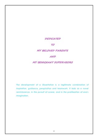 DEDICATED

                                  TO

                    MY BELOVED PARENTS

                                 AND

                MY BENIGNANT SUPERVISORS




The development of a Dissertation is a legitimate combination of
inspiration, guidance, perspiration and teamwork. It lasts as a novel
reminiscence, in the pursuit of career, and in the proliferation of one’s
imagination .




                                     i
 