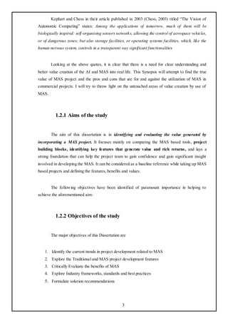 Kephart and Chess in their article published in 2003 (Chess, 2003) titled ―The Vision of
Autonomic Computing‖ states: Among the applications of tomorrow, much of them will be
biologically inspired: self-organising sensors networks, allowing the control of aerospace vehicles,
or of dangerous zones; but also storage facilities, or operating systems facilities, which, like the
human nervous system, controls in a transparent way significant functionalities


       Looking at the above quotes, it is clear that there is a need for clear understanding and
better value creation of the AI and MAS into real life. This Synopsis will attempt to find the true
value of MAS project and the pros and cons that are for and against the utilization of MAS in
commercial projects. I will try to throw light on the untouched areas of value creation by use of
MAS.




          1.2.1 Aims of the study


       The aim of this dissertation is in identifying and evaluating the value generated by
incorporating a MAS project. It focuses mainly on comparing the MAS based tools, project
building blocks, identifying key features that generate value and rich returns , and lays a
strong foundation that can help the project team to gain confidence and gain significant insight
involved in developing the MAS. It can be considered as a baseline reference while taking up MAS
based projects and defining the features, benefits and values.


       The following objectives have been identified of paramount importance in helping to
achieve the aforementioned aim:




          1.2.2 Objectives of the study


       The major objectives of this Dissertation are


    1. Identify the current trends in project development related to MAS
    2. Explore the Traditional and MAS project development features
    3. Critically Evaluate the benefits of MAS
    4. Explore Industry frameworks, standards and best practices
    5. Formulate solution recommendations




                                                  3
 