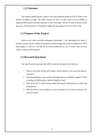 1.2.3 Rationale


       The rationale underlying this synopsis is the larger problem being faced by IT Project team
and the IT Industry at large. The major concerns are that as of day, teams are not confident in
taking up MAS projects and delivering them in time and budget. Also the IT team is unaware of the
intricacies. This Dissertation will attempt to bridge this gap and prove the need of this study.



      1.3 Purpose of the Project

       Based on the above provided background information, I am undertaking this study to
provide a concise, precise and practical approach and knowledge that can be leveraged in the MAS
based projects. I will try to provide the necessary justification by use of metrics, data and case
studies in taking up MAS projects.



      1.4 Research Questions

       The major Research questions that will be tested and examined in this study are:


          1. What are the forces driving MAS project and the barriers to the successful delivery
               of projects?
          2. What methodologies, tools, models and frameworks are available to support IT staff
               in coping with MAS projects and how helpful are they?
          3. What all can the IT staff leverage during MAS project implementation, testing and
               management?
          4. What all metrics, facts and figures can the end project use in order to showcase the
               value delivered?




                                                   4
 