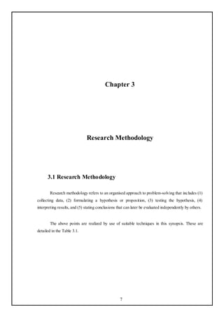 Chapter 3




                              Research Methodology




      3.1 Research Methodology

        Research methodology refers to an organised approach to problem-solving that includes (1)
collecting data, (2) formulating a hypothesis or proposition, (3) testing the hypothesis, (4)
interpreting results, and (5) stating conclusions that can later be evaluated independently by others.


        The above points are realized by use of suitable techniques in this synopsis. These are
detailed in the Table 3.1.




                                                   7
 