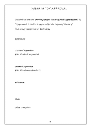 DISSERTATION APPROVAL



Dissertation entitled “Deriving Project values of Multi-Agent System” by

Vijayananda D Mohire is approved for the Degree of Master of

Technology in Information Technology




Examiners




External Supervisor

(Mr. Hriskesh Majumdar)




Internal Supervisor

(Mr. Shivakumar Gowda K)




Chairman




Date



Place Bangalore




                                     ii
 