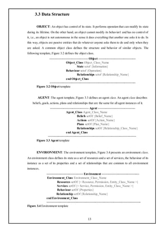 3.3 Data Structure

        OBJECT: An object has control of its state. It performs operation that can modify its state
during its lifetime. On the other hand, an object cannot modify its behavior1 and has no control of
it, i.e., an object is not autonomous in the sense it does everything that another one asks it to do. In
this way, objects are passive entities that do whatever anyone asks them to do and only when they
are asked. A common object class defines the structure and behavior of similar objects. The
following template, Figure 3.2 defines the object class.
                  -------------------------------------- Object -------------------------------------
                                  Object_Class Object_Class_Name
                                             State setof {Information}
                                  Behaviour setof {Operation}
                                             Relationships setof {Relationship_Name}
                                  end Object_Class
                  -------------------------------------------------------------------------------------
        Figure 3.2 Object template


         AGENT: The agent template, Figure 3.3 defines an agent class. An agent class describes
     beliefs, goals, actions, plans and relationships that are the same for all agent instances of it.
                  -------------------------------------- Agent -------------------------------------
                                  Agent_Class Agent_Class_Name
                                             Beliefs setOf {Belief_Name}
                                             Actions setOf {Action_Name}
                                             Plans setOf {Plan_Name}
                                             Relationships setOf {Relationship_Class_Name}
                                  end Agent_Class
                ---------------------------------------------------------------------------------------
        Figure 3.3 Agent template


        ENVIRONMENT: The environment template, Figure 3.4 presents an environment class.
An environment class defines its state as a set of resources and a set of services, the behaviour of its
instance as a set of its properties and a set of relationships that are common to all environment
instances.
               ------------------------------------ Environment -------------------------------------
                Environment_Class Environment_Class_Name
                         Resources setOf {< Resource, Permission, Entity_Class_Name >}
                         Services setOf {< Service, Permission, Entity_Class_Name >}
                         Behaviour setOf {Properties}
                         Relationship setOf {Relationship_Name}
               end Environment_Class
               ---------------------------------------------------------------------------------------------
Figure 3.4 Environment template



                                                         13
 