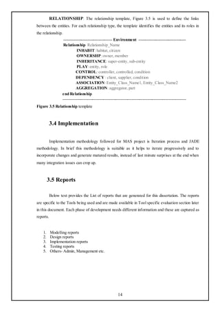RELATIONSHIP: The relationship template, Figure 3.5 is used to define the links
between the entities. For each relationship type, the template identifies the entities and its roles in
the relationship.
                    ------------------------------------ Environment -----------------------------------
                    Relationship Relationship_Name
                              INHABIT: habitat, citizen
                              OWNERSHP: owner, member
                              INHERITANCE: super-entity, sub-entity
                              PLAY: entity, role
                             CONTROL: controller, controlled, condition
                             DEPENDENCY : client, supplier, condition
                             ASSOCIATION: Entity_Class_Name1, Entity_Class_Name2
                             AGGREGATION: aggregator, part
                   end Relationship
                   -------------------------------------------------------------------------------------------
Figure 3.5 Relationship template



           3.4 Implementation

           Implementation methodology followed for MAS project is Iteration process and JADE
methodology. In brief this methodology is suitable as it helps to iterate progressively and to
incorporate changes and generate matured results, instead of last minute surprises at the end when
many integration issues can crop up.



         3.5 Reports

           Below text provides the List of reports that are generated for this dissertation. The reports
are specific to the Tools being used and are made available in Tool specific evaluation section later
in this document. Each phase of development needs different information and these are captured as
reports.


    1.     Modelling reports
    2.     Design reports
    3.     Implementation reports
    4.     Testing reports
    5.     Others- Admin, Management etc.




                                                           14
 