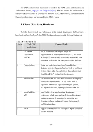 The JADE authentication mechanism is based on the JAAS (Java Authentication and
Authorization Service, http://java.sun.com/products/jaas) API that enables the enforcement of
differentiated access control on system users . Features like Authentication, Authorisation and
Encryption of messages are leveraged in the MAS system.



       3.8 Tools / Platform, Hardware

       Table 3.3 shows the tools and platform used for this project. It mainly uses the Open Source
based tools and based on Java, Prolog, XML Ontology and Agent specific Software Engineering.


Table 3.3 Tools / Platform
   Sl.No          Tools / SW                             Purpose/ Details
                applications

  1        INGENIAS                IDK is a framework for analysis, design and
           Development             implementation of multi-agent systems (MAS). It is based
           kit(IDK)                on the specification of MAS meta-models, from which tools
                                   such as the model editor and code generation are generated

  2        Amineplatform           Amine is a Multi-Layer Java Open Source Platform
                                   dedicated to the development of various kinds of Intelligent
                                   Systems (Knowledge-Based, Ontology-Based, Conceptual
                                   Graph Based, NLP, etc.) and Intelligent Agents.

  3        Packet-World            The Packet-World is a 100% Java test bed for investigating
                                   situated multiagent systems. The tool allows users to
                                   experiment with various aspects of multiagent systems,
                                   incl. agent architectures, stigmergy, communication, etc

  4        agentTool III (or       agentTool is a Java-based graphical development
           aT3)                    environment to help users analyze, design, and implement
                                   multiagent systems. It is designed to support the new
                                   Organization-based Multiagent Systems Engineering (O-
                                   MaSE) methodology.

  5        JADE                    Support for Middleware and hosting Java Agents compliant
                                   to FIPA standards




                                                 16
 
