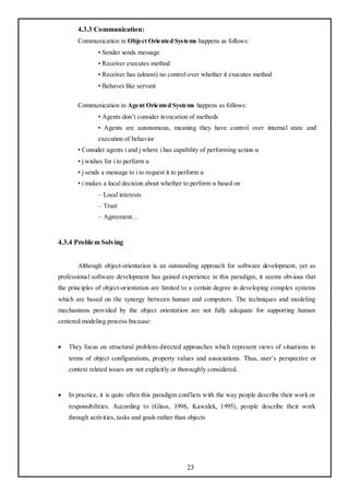 4.3.3 Communication:
       Communication in Object Oriented Systems happens as follows:
               • Sender sends message
               • Receiver executes method
               • Receiver has (almost) no control over whether it executes method
               • Behaves like servant

       Communication in Agent Oriented Systems happens as follows:
               • Agents don‘t consider invocation of methods
               • Agents are autonomous, meaning they have control over internal state and
               execution of behavior
       • Consider agents i and j where i has capability of performing action α
       • j wishes for i to perform α
       • j sends a message to i to request it to perform α
       • i makes a local decision about whether to perform α based on
               – Local interests
               – Trust
               – Agreement…


4.3.4 Proble m Solving


       Although object-orientation is an outstanding approach for software development, yet as
professional software development has gained experience in this paradigm, it seems obvious that
the principles of object-orientation are limited to a certain degree in developing complex systems
which are based on the synergy between human and computers. The techniques and modeling
mechanisms provided by the object orientation are not fully adequate for supporting human
centered modeling process because:


   They focus on structural problem-directed approaches which represent views of situations in
    terms of object configurations, property values and associations. Thus, user‘s perspective or
    context related issues are not explicitly or thoroughly considered.


   In practice, it is quite often this paradigm conflicts with the way people describe their work or
    responsibilities. According to (Glass, 1996, Kawalek, 1995), people describe their work
    through activities, tasks and goals rather than objects




                                                   23
 