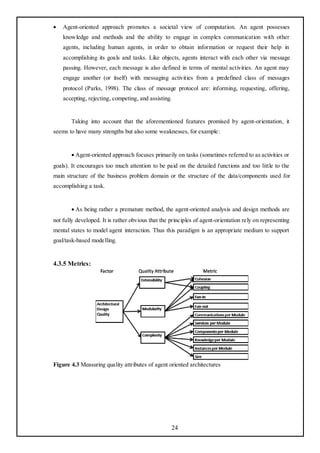    Agent-oriented approach promotes a societal view of computation. An agent possesses
    knowledge and methods and the ability to engage in complex communication with other
    agents, including human agents, in order to obtain information or request their help in
    accomplishing its goals and tasks. Like objects, agents interact with each other via message
    passing. However, each message is also defined in terms of mental activities. An agent may
    engage another (or itself) with messaging activities from a predefined class of messages
    protocol (Parks, 1998). The class of message protocol are: informing, requesting, offering,
    accepting, rejecting, competing, and assisting.


       Taking into account that the aforementioned features promised by agent-orientation, it
seems to have many strengths but also some weaknesses, for example:


       Agent-oriented approach focuses primarily on tasks (sometimes referred to as activities or
goals). It encourages too much attention to be paid on the detailed functions and too little to the
main structure of the business problem domain or the structure of the data/components used for
accomplishing a task.


       As being rather a premature method, the agent-oriented analysis and design methods are
not fully developed. It is rather obvious that the principles of agent-orientation rely on representing
mental states to model agent interaction. Thus this paradigm is an appropriate medium to support
goal/task-based modelling.


4.3.5 Metrics:




Figure 4.3 Measuring quality attributes of agent oriented architectures




                                                   24
 
