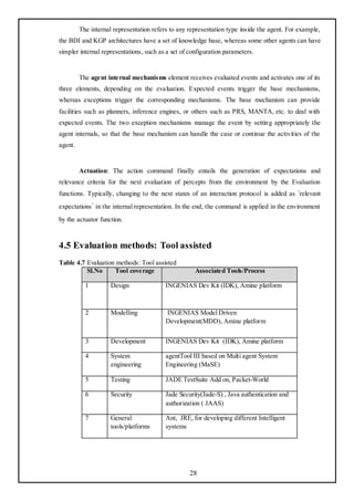 The internal representation refers to any representation type inside the agent. For example,
the BDI and KGP architectures have a set of knowledge base, whereas some other agents can have
simpler internal representations, such as a set of configuration parameters.


         The agent internal mechanisms element receives evaluated events and activates one of its
three elements, depending on the evaluation. Expected events trigger the base mechanisms,
whereas exceptions trigger the corresponding mechanisms. The base mechanism can provide
facilities such as planners, inference engines, or others such as PRS, MANTA, etc. to deal with
expected events. The two exception mechanisms manage the event by setting appropriately the
agent internals, so that the base mechanism can handle the case or continue the activities of the
agent.


         Actuation: The action command finally entails the generation of expectations and
relevance criteria for the next evaluation of percepts from the environment by the Evaluation
functions. Typically, changing to the next states of an interaction protocol is added as ‘relevant
expectations’ in the internal representation. In the end, the command is applied in the environment
by the actuator function.



4.5 Evaluation methods: Tool assisted
Table 4.7 Evaluation methods: Tool assisted
          Sl.No     Tool coverage                    Associated Tools/Process

           1         Design               INGENIAS Dev Kit (IDK), Amine platform



           2         Modelling            INGENIAS Model Driven
                                          Development(MDD), Amine platform


           3         Development          INGENIAS Dev Kit (IDK), Amine platform

           4         System               agentTool III based on Multi agent System
                     engineering          Engineering (MaSE)

           5         Testing              JADE TestSuite Add on, Packet-World

           6         Security             Jade Security(Jade-S) , Java authentication and
                                          authorization ( JAAS)

           7         General              Ant, JRE, for developing different Intelligent
                     tools/platforms      systems




                                                   28
 