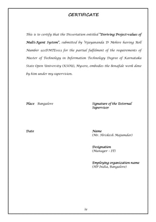 CERTIFICATE



This is to certify that the Dissertation entitled “Deriving Project-values of

Multi-Agent System”, submitted by Vijayananda D Mohire having Roll

Number 921DMTE0113 for the partial fulfilment of the requirements of

Master of Technology in Information Technology Degree of Karnataka

State Open University (KSOU), Mysore, embodies the bonafide work done

by him under my supervision.




Place Bangalore                             Signature of the External
                                            Supervisor




Date                                        Name
                                            (Mr. Hriskesh Majumdar)



                                            Designation
                                            (Manager – IT)



                                            Employing organization name
                                            (HP India, Bangalore)




                                       iv
 