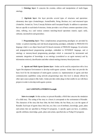 1. Ontology layer: It concerns the creation, edition and manipulation of multi-lingua
ontology.


       2. Algebraic layer: this layer provides several types of structures and operations:
elementary data types (AmineInteger, AmineDouble, String, Boolean, etc.) and structured types
(AmineSet, AmineList, Term, Concept, Relation and Conceptual Graph). In addition to operations
that are specific to each kind of structure, Amine provides a set of basic common operations (clear,
clone, toString, etc.) and various common matching-based operations (match, equal, unify,
subsume, maximalJoin and generalize).


       3. Programming layer: Three complementary programming paradigms are provided by
Amine: a) pattern-matching and rule-based programming paradigm, embedded in PROLOG+CG
language which is an object based and CG-based extension of PROLOG language, b) activation
and propagation-based programming paradigm, embedded in SYNERGY language, and c)
ontology or memory-based programming paradigm which is concerned by incremental and
automatic integration of knowledge in an ontology (considered as an agent memory) and by
information retrieval, classification and other related ontology/memory-based processes.


       4. Agents and Multi-Agents Systems layer: Amine can be used in conjunction with a Java
Agent Development Environment to develop multi-agents systems. Amine does not provide the
basic level for the development of multi-agents systems (i.e. implementation of agents and their
communication capabilities using network programming) since this level is already offered by
other open source projects (like Jade). Amine provides rather plugs-in that enable its use with these
projects in order to develop multi-agents systems


              4.6.5 AMINEPLATFORM Example


       Intro to example: In this section, we present Renaldo; a MAS that concerns the simulation
of a child story. The setting of the story is a forest; it corresponds to the environment of Renaldo.
The characters of the story (the bear John, the bird Arthur, the bee Betty, etc.) are the agents of
Renaldo. Each type of agents (bear, bird, bee, etc.) has a set of attributes, knowledge, goals, plans
and actions that are specified as Prolog+CG programs. A specific agent can have, in addition,
specific attributes, knowledge, goals, plans and actions, specified also as Prolog+CG programs




                                                    35
 