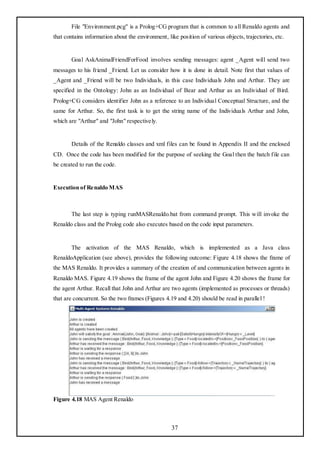 File "Environment.pcg" is a Prolog+CG program that is common to all Renaldo agents and
that contains information about the environment, like position of various objects, trajectories, etc.


       Goal AskAnimalFriendForFood involves sending messages: agent _Agent will send two
messages to his friend _Friend. Let us consider how it is done in detail. Note first that values of
_Agent and _Friend will be two Individuals, in this case Individuals John and Arthur. They are
specified in the Ontology: John as an Individual of Bear and Arthur as an Individual of Bird.
Prolog+CG considers identifier John as a reference to an Individual Conceptual Structure, and the
same for Arthur. So, the first task is to get the string name of the Individuals Arthur and John,
which are "Arthur" and "John" respectively.


       Details of the Renaldo classes and xml files can be found in Appendix II and the enclosed
CD. Once the code has been modified for the purpose of seeking the Goal then the batch file can
be created to run the code.


Execution of Renaldo MAS



       The last step is typing runMASRenaldo.bat from command prompt. This will invoke the
Renaldo class and the Prolog code also executes based on the code input parameters.


       The activation of the MAS Renaldo, which is implemented as a Java class
RenaldoApplication (see above), provides the following outcome: Figure 4.18 shows the frame of
the MAS Renaldo. It provides a summary of the creation of and communication between agents in
Renaldo MAS. Figure 4.19 shows the frame of the agent John and Figure 4.20 shows the frame for
the agent Arthur. Recall that John and Arthur are two agents (implemented as processes or threads)
that are concurrent. So the two frames (Figures 4.19 and 4.20) should be read in parallel !




Figure 4.18 MAS Agent Renaldo



                                                   37
 