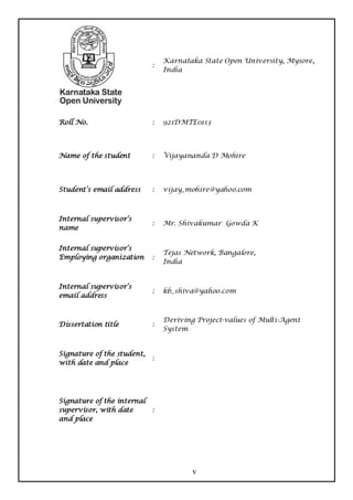 Karnataka State Open University, Mysore,
                            :
                                India




Roll No.                    :   921DMTE0113




Name of the student         :   Vijayananda D Mohire




Student’s email address     :   vijay_mohire@yahoo.com



Internal supervisor’s
                            :   Mr. Shivakumar Gowda K
name


Internal supervisor’s
                                Tejas Network, Bangalore,
Employing organization      :
                                India


Internal supervisor’s
                            :   kb_shiva@yahoo.com
email address


                                Deriving Project-values of Multi-Agent
Dissertation title          :
                                System


Signature of the student,
                            :
with date and place




Signature of the internal
supervisor, with date       :
and place




                                        v
 