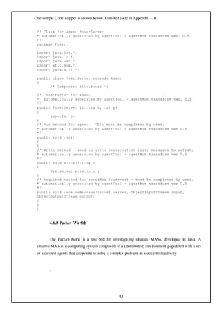 One sample Code snippet is shown below. Detailed code in Appendix –III


 /* Class for agent PokerServer
 * automatically generated by agentTool - agentMom transform ver. 0.5
 */
 package Poker;

 import     java.net.*;
 import     java.io.*;
 import     java.awt.*;
 import     afit.mom.*;
 import     java.util.*;

 public class PokerServer extends Agent
 {
       /* Component Attributes */

 /* Constructor for agent.
 * automatically generated by agentTool - agentMom transform ver. 0.5
 */
 public PokerServer (String n, int p)
 {
       super(n, p);
 }
 /* Run method for agent. This must be completed by user.
 * automatically generated by agentTool - agentMom transform ver 0.5
 */
 public void run()
 {
 }
 /* Write method - used to write conversation error messages to output.
 * automatically generated by agentTool - agentMom transform ver 0.5
 */
 public void write(String s)
 {
       System.out.println(s);
 }
 /* Required method for agentMom framework - must be completed by user.
 * automatically generated by agentTool - agentMom transform ver 0.5
 */
 public void receiveMessage(Socket server, ObjectInputStream input,
 ObjectOutputStream output)
 {
 }
 }


        4.6.8 Packet World:


        The Packet-World is a test bed for investigating situated MASs, developed in Java. A
 situated MAS is a computing system composed of a (distributed) environment populated with a set
 of localized agents that cooperate to solve a complex problem in a decentralized way


        .




                                                  43
 