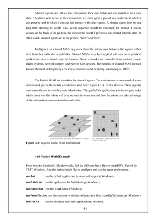 Situated agents are entities that encapsulate their own behaviour and maintain their own
state. They have local access to the environment, i.e. each agent is placed in a local context which it
can perceive and in which it can act and interact with other agents. A situated agent does not use
long-term planning to decide what action sequence should be executed, but instead it selects
actions on the basis of its position, the state of the world it perceives and limited internal state. In
other words, situated agents act in the present, ―here‖ and ―now‖.


       Intelligence in situated MAS originates from the interactions between the agents, rather
than from their individual capabilities. Situated MASs have been applied with success in practical
applications over a broad range of domains. Some examples are: manufacturing control, supply
chains systems, network support and peer-to-peer systems. The benefits of situated MAS are well
known, the most striking being efficiency, robustness and flexibility. (dannyweyns, 2009)


       The Packet World is a simulator for situated agents. The environment is composed of a two
dimensional grid with packets and destinations( refer Figure 4.31). In this domain robots (agents)
must move the packets to the correct destination. The goal of this application is to investigate under
which conditions the robots will develop social conventions and how the robots can take advantage
of the information communicated to each other.




Figure 4.31 Layered model of the environment



       4.6.9 Packet World Example


From installed location C:jPakjeswereld, find the different batch files to setup ENV, Size of the
TEST World etc. Run the various batch files to configure and test the agent performance.

run.bat          run the default application (a menu will appear) (Windows)

runBatch.bat run the application for batch testing (Windows)

runEditor.bat run the world editor (Windows)

runFromFile.bat run the simulator with the configurations from .configfilessetup.txt (Windows)

runGui.bat       run the simulator (the main application) (Windows)

                                                   44
 
