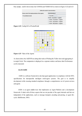 One sample, runGUi.bat invokes the CONFIG and VIDEO GUI as shown in Figure 4.32 and 4.33




Figure 4.32 Config GUI of PacketWorld




Figure 4.33 Video of the Agents


As shown above the AGENTS are doing their tasks of Picking the Yellow item and aggregating it
to single Circle. The computation is displayed in a separate window and hence their Performance
can be measured.


       4.6.10 JADE


        JADE is a software framework to develop agent applications in compliance with the FIPA
specifications for interoperable intelligent multi-agent systems. The goal is to simplify
development while ensuring standard compliance through a comprehensive set of system services
and agents


       JADE is an agent middle-ware that implements an Agent Platform and a development
framework. It deals with all those aspects that are not peculiar of the agent internals and that are
independent of the applications, such as message transport, encoding and parsing, or agent life-
cycle. (Bellifemine, 2001)




                                                  45
 