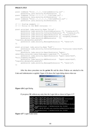 POLICY.TXT

grant codebase "file:../../../lib/jadeSecurity.jar" {
      permission java.security.AllPermission; };
grant codebase "file:../../../../../lib/jade.jar" {
      permission java.security.AllPermission; };
grant codebase "file:../../../../../lib/jadeTools.jar" {
      permission java.security.AllPermission; };

// --- Startup example ---
// --- Policy on the MAIN container ---

grant principal jade.security.Name "alice" {
      permission jade.security.PlatformPermission "", "create,kill";
      permission jade.security.ContainerPermission "", "create,kill";
      permission jade.security.AgentPermission "", "create,kill";
      permission jade.security.AgentPermission "", "suspend,resume";
      permission jade.security.AMSPermission   "",
"register,deregister,modify";
      permission jade.security.MessagePermission "", "send-to";
};

grant principal jade.security.Name "bob" {
      permission jade.security.ContainerPermission "container-owner=bob",
"create, kill";
      permission jade.security.AgentPermission "agent-
owner=bob,container-owner=bob,agent-name=bob-*", "create";
      permission jade.security.AgentPermission "agent-owner=bob",
"kill,suspend,resume";
      permission jade.security.AMSPermission   "agent-owner=bob",
"register,deregister,modify";
      permission jade.security.MessagePermission "", "send-to";
};


       After the above procedure run the go.bat file and the above Policies are attached to the
Code and Authentication is applied. Figure 4.36 shows the Login dialog shown when run




Figure 4.36 Login Dialog


       If you press OK without any entry then the Login fails as shown in Figure 4.37




Figure 4.37 Login Failed status




                                                49
 