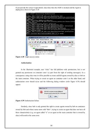 If you provide the correct Login details: alice/alice then the JADE is invoked and the Agent is
deployed as shown in Figure 4.38




Figure 4.38 Login success status


          Authorization


          In the illustrated example, user ―alice‖ has full platform wide permissions, but is not
granted any permission on container cont-1 (a part from the right of sending messages). As a
consequence, using alice-rma it will be possible to create and kill agents owned by alice or bob on
the main container. When trying to create an agent on container cont-1 on the other hand, and
authorization error should occur and the following dialog window (refer Figure 4.39) should
appear.




Figure 4.39 Authorisation failure


          Similarly, since bob is only granted the right to create agents owned by bob on containers
owned by bob and whose name starts with ―bob-―, trying to create an agent that does not have all
these characteristics (e.g. an agent called ―a‖ or an agent on the main container that is owned by
alice) will result in the same error.




                                                   50
 