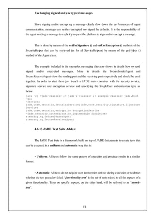 Exchanging signed and encrypted messages


          Since signing and/or encrypting a message clearly slow down the performances of agent
communication, messages are neither encrypted nor signed by defaults. It is the responsibility of
the agent sending a message to explicitly request the platform to sign and/or encrypt a message.


          This is done by means of the setUseSignature () and setUseEncryption () methods of the
SecurityHelper that can be retrieved (as for all ServiceHelpers) by means of the getHelper ()
method of the Agent class.


          The example included in the examples.messaging directory shows in details how to send
signed     and/or    encrypted    messages.    More       in   details   the   SecureSenderAgent       and
SecureReceiverAgent show the sending part and the receiving part respectively and should be used
together. In order to start them just launch a JADE main container with the security service,
signature service and encryption service and specifying the SingleUser authentication type as
below.
java –cp <jade-classes> ;< jade-s-classes> ;< example-classes> jade.Boot
-gui
-services
jade.core.security.SecurityService;jade.core.security.signature.Signature
Service;
jade.core.security.encryption.EncryptionService
-jade_security_authentication_loginmodule SingleUser
s:messaging.SecureSenderAgent
r:messaging.SecureReceiverAgent


          4.6.13 JADE Test Suite Addon:


          The JADE Test Suite is a framework build on top of JADE that permits to create tests that
can be executed in a uniform and automatic way that is:


          • Uniform: All tests follow the same pattern of execution and produce results in a similar
format.


          • Automatic: All tests do not require user intervention neither during execution or to detect
whether the test passed or failed. ―functionality-test‖ is the set of tests related to all the aspects of a
given functionality. Tests on specific aspects, on the other hand, will be referred to as ―atomic-
test‖.




                                                     51
 
