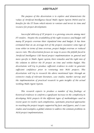 ABSTRACT

      The purpose of this dissertation is to explore and demonstrate the

values of Artificial Intelligence based Multi Agent System (MAS) and its

benefits for the IT Team which intents to venture and invest its time and

resource for project development.



      Successful delivery of IT projects is a growing concern among most

IT vendors. Despite the availability of the right resources and budget still

many IT projects overrun their stipulated time and budget. It has been

estimated that on an average 80% of the projects encounter some type of

issue either in terms of time overrun, project budget overrun or reduced

success rate. This dissertation focuses on ways to assess the pitfalls faced in

Artificial Intelligence (AI) based project implementation in general and

more specific to Multi Agent system, their remedies and the right mix of

the solution to deliver the IT project on time and within budget. This
dissertation will try to produce sufficient evidence in order to generate

sufficient   confidence   prior   to   venturing   into   MAS   projects. This

dissertation will try to research the above mentioned topic through an

extensive study of relevant literature, case studies, market surveys and

the implementation of practical research to gain insights of the actual

working Multi Agent System.



      This research expects to produce a number of key findings: a)

historical evidences to confirm a significant increase in the complexity in

developing MAS projects b) the different types of methodologies used in

recent years to resolve such complexities, systematic practical approaches

in reaching the project targets supported by facts and figures, and c) case

studies and examples; a global solution to address the common problems in

MAS project implementation.




                                         vi
 