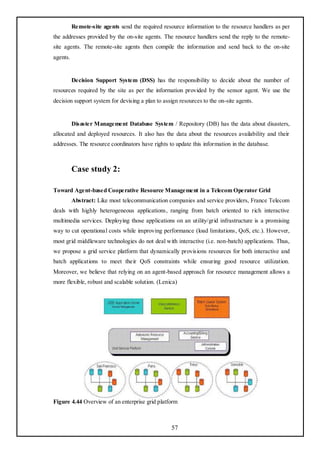 Remote-site agents send the required resource information to the resource handlers as per
the addresses provided by the on-site agents. The resource handlers send the reply to the remote-
site agents. The remote-site agents then compile the information and send back to the on-site
agents.


          Decision Support System (DSS) has the responsibility to decide about the number of
resources required by the site as per the information provided by the sensor agent. We use the
decision support system for devising a plan to assign resources to the on-site agents.


          Disaster Management Database System / Repository (DB) has the data about disasters,
allocated and deployed resources. It also has the data about the resources availability and their
addresses. The resource coordinators have rights to update this information in the database.



          Case study 2:

Toward Agent-based Cooperative Resource Management in a Telecom Operator Grid
          Abstract: Like most telecommunication companies and service providers, France Telecom
deals with highly heterogeneous applications, ranging from batch oriented to rich interactive
multimedia services. Deploying those applications on an utility/grid infrastructure is a promising
way to cut operational costs while improving performance (load limitations, QoS, etc.). However,
most grid middleware technologies do not deal with interactive (i.e. non-batch) applications. Thus,
we propose a grid service platform that dynamically provisions resources for both interactive and
batch applications to meet their QoS constraints while ensuring good resource utilization.
Moreover, we believe that relying on an agent-based approach for resource management allows a
more flexible, robust and scalable solution. (Lenica)




Figure 4.44 Overview of an enterprise grid platform



                                                  57
 
