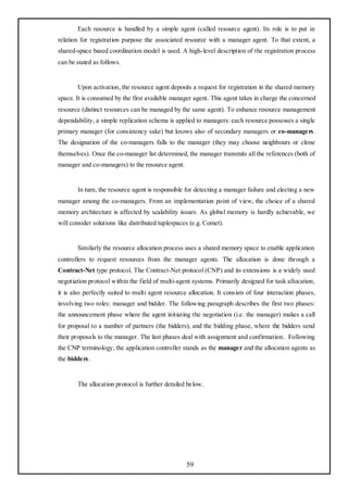 Each resource is handled by a simple agent (called resource agent). Its role is to put in
relation for registration purpose the associated resource with a manager agent. To that extent, a
shared-space based coordination model is used. A high-level description of the registration process
can be stated as follows.


       Upon activation, the resource agent deposits a request for registration in the shared memory
space. It is consumed by the first available manager agent. This agent takes in charge the concerned
resource (distinct resources can be managed by the same agent). To enhance resource management
dependability, a simple replication schema is applied to managers: each resource possesses a single
primary manager (for consistency sake) but knows also of secondary managers or co-managers.
The designation of the co-managers falls to the manager (they may choose neighbours or clone
themselves). Once the co-manager list determined, the manager transmits all the references (both of
manager and co-managers) to the resource agent.


       In turn, the resource agent is responsible for detecting a manager failure and electing a new
manager among the co-managers. From an implementation point of view, the choice of a shared
memory architecture is affected by scalability issues. As global memory is hardly achievable, we
will consider solutions like distributed tuplespaces (e.g. Comet).


       Similarly the resource allocation process uses a shared memory space to enable application
controllers to request resources from the manager agents. The allocation is done through a
Contract-Net type protocol. The Contract-Net protocol (CNP) and its extensions is a widely used
negotiation protocol within the field of multi-agent systems. Primarily designed for task allocation,
it is also perfectly suited to multi agent resource allocation. It consists of four interaction phases,
involving two roles: manager and bidder. The following paragraph describes the first two phases:
the announcement phase where the agent initiating the negotiation (i.e. the manager) makes a call
for proposal to a number of partners (the bidders), and the bidding phase, where the bidders send
their proposals to the manager. The last phases deal with assignment and confirmation. Following
the CNP terminology, the application controller stands as the manager and the allocation agents as
the bidders.


       The allocation protocol is further detailed below.




                                                   59
 