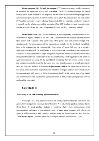 On the manager side: The call for proposal (CFP) mentions resource profiles (hardware
or software), the application priority and a deadline. The CFP is released through the shared
memory space. Upon reception of the proposals, the best suited is selected, based upon application
functional and QoS constraints. Contrariwise to a classic CNP, the controller does not wait for the
CFP deadline expiration to start evaluating the proposals. If it has received a satisfactory proposal,
it can still wait for a better one until the expiration of the CFP deadline (without jeopardizing the
anterior proposal). Hence, the choice of a proposal lies on a reactivity / optimality tradeoff.


        On the bidder side : The CFPs are addressed in order of priority, so as to enforce service
differentiation. Agents compete to bid for a CFP. A bid mentions the resources offered, possible
QoS metrics and a deadline. The agents may submit partial bids and perform multiple bids
simultaneously. The consequences of this statement are multiple. On the first hand, partial bids
have to be processed on the manager-side. Aggregation of partial bids may be a complex
application dependent task. To avoid having to re-develop ad-hoc controllers for each application,
we choose to keep controllers as simple and generic as possible. On the counterpart, the resource
management middleware is endowed with the task of elaborating satisfying proposals, by means of
agent cooperation if necessary. On the second hand, considering there are several sources of tasks
(the application controllers) and that the agents have only limited resources to actually execute the
tasks, we face what Schillo et al. in call the Eager Bidder Problem: the agents have to decide “in
how many of the concurrent negotiations they intend to participate and how they should handle
their commitments with respect to the local resources at hand”. At the current stage of our model
and for simplicity’s sake, we state that agent commitment is definitive (no disengagement allowed
until deadline expiration).



        Case study 3:

A case study in the TAGA trading agent environment:


        We design TAGA as a general framework for running agent-based market simulations and
games. In the competition, customers travel from City A to City B and spend several days before
flying back. A travel package includes a round-trip flight ticket, corresponding hotel
accommodation and tickets to entertainment events. A travel agent competes with other travel
agents in making contracts with customers and purchasing the limited travel services from the
Travel Service Agents. Customer selects the travel agent with best travel itinerary. (Zou).




                                                    60
 