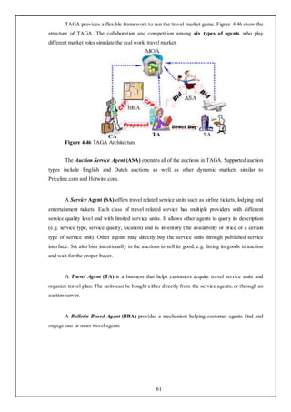 TAGA provides a flexible framework to run the travel market game. Figure 4.46 show the
structure of TAGA. The collaboration and competition among six types of agents who play
different market roles simulate the real world travel market.




        Figure 4.46 TAGA Architecture


        The Auction Service Agent (ASA) operates all of the auctions in TAGA. Supported auction
types include English and Dutch auctions as well as other dynamic markets similar to
Priceline.com and Hotwire.com.


        A Service Agent (SA) offers travel related service units such as airline tickets, lodging and
entertainment tickets. Each class of travel related service has multiple providers with different
service quality level and with limited service units. It allows other agents to query its description
(e.g. service type, service quality, location) and its inventory (the availability or price of a certain
type of service unit). Other agents may directly buy the service units through published service
interface. SA also bids intentionally in the auctions to sell its good, e.g. listing its goods in auction
and wait for the proper buyer.


        A Travel Agent (TA) is a business that helps customers acquire travel service units and
organize travel plan. The units can be bought either directly from the service agents, or through an
auction server.


        A Bulletin Board Agent (BBA) provides a mechanism helping customer agents find and
engage one or more travel agents.




                                                    61
 