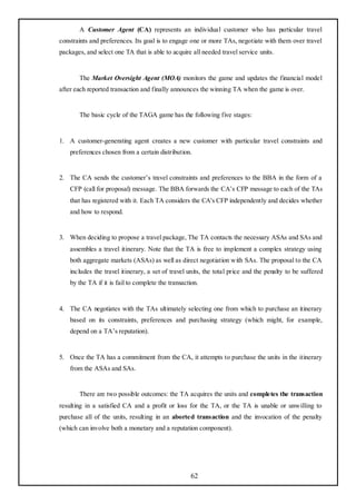 A Customer Agent (CA) represents an individual customer who has particular travel
constraints and preferences. Its goal is to engage one or more TAs, negotiate with them over travel
packages, and select one TA that is able to acquire all needed travel service units.


       The Market Oversight Agent (MOA) monitors the game and updates the financial model
after each reported transaction and finally announces the winning TA when the game is over.


       The basic cycle of the TAGA game has the following five stages:


1. A customer-generating agent creates a new customer with particular travel constraints and
    preferences chosen from a certain distribution.


2. The CA sends the customer‘s travel constraints and preferences to the BBA in the form of a
    CFP (call for proposal) message. The BBA forwards the CA‘s CFP message to each of the TAs
    that has registered with it. Each TA considers the CA's CFP independently and decides whether
    and how to respond.


3. When deciding to propose a travel package, The TA contacts the necessary ASAs and SAs and
    assembles a travel itinerary. Note that the TA is free to implement a complex strategy using
    both aggregate markets (ASAs) as well as direct negotiation with SAs. The proposal to the CA
    includes the travel itinerary, a set of travel units, the total price and the penalty to be suffered
    by the TA if it is fail to complete the transaction.


4. The CA negotiates with the TAs ultimately selecting one from which to purchase an itinerary
    based on its constraints, preferences and purchasing strategy (which might, for example,
    depend on a TA‘s reputation).


5. Once the TA has a commitment from the CA, it attempts to purchase the units in the itinerary
    from the ASAs and SAs.


       There are two possible outcomes: the TA acquires the units and completes the transaction
resulting in a satisfied CA and a profit or loss for the TA, or the TA is unable or unwilling to
purchase all of the units, resulting in an aborted transaction and the invocation of the penalty
(which can involve both a monetary and a reputation component).




                                                     62
 