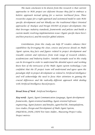 The main conclusion to be drawn from this research is that current

approaches to MAS project are deficient because they fail to embrace a

holistic approach instead opting for a narrow tool-based focus. These

researches argues for a right approach and customised model to suite MAS

specific development and not blindly use the traditional Object Oriented
approaches of Analysis and Design (OOAD) of project development. One

that leverages industry standards, frameworks and policies and builds a

custom model, resolving implementation issues (Agent specific know how’s

and best practices), and the need for global solution.



      Contributions from this study can help IT vendors enhance their

capabilities by leveraging the clear, concise and precise details on Multi

Agent system, key facts and figures related to project development and
reusable content and references from wide range of research scholars,

academicians and Industry leaders. Suitable examples used in this study

can be leveraged in order to understand the detailed aspects and working

know how of the intricacies of the Multi Agent system technology. I am

confident that the IT project team will understand and agree upon the

paradigm shift in project development as related to Artificial intelligence

and will acknowledge the need to focus their attention in gaining the

crucial differences and the radically different approach while dealing

with Artificial Intelligence based projects.



Broad Area of Work Artificial Intelligence


Key words Agent, Agent Communication Language, Agent development

frameworks, Agent-oriented modelling, Agent oriented Software

engineering, Agent features and benefits, agentTool III, Amineplatform,
Case studies, Design and Development of Multi Agent System,

INGENIAS, JADE, JADE Test Suite Addon , Measuring Project value,

Project metrics




                                       vii
 