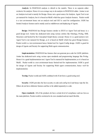 Analysis: In INGENIAS analysis is inbuilt to the models. There is no separate editor
exclusive for analysis. Hence it is an average way to do analysis in INGENIAS editor. Amine is not
an Analysis tool and is mainly for Design. Hence not a great source for Analysis. Agent Tool is not
yet matured for Analysis, but it is based on MaSE which has great Analysis features. Packet world
is a test environment hence not an analysis tool and GUI is used for configuration. JADE has
limited Analysis features and is mainly used as middleware and deploying of Agents.


       Design: INGENIAS has Design features similar to ZEUS or Agent Tool and hence is a
good design tool. Amine has dedicated tools using various entities like Ontology, Prolog, XML
Structures and backed by the Conceptual Graph theory concept. Hence it is a good analysis tool.
Agent Tool is not matured for Design, as it is based on MaSE which has great Design features.
Packet world is a test environment hence limited tool for Agent Config design. JADE is good for
design of Agents and Society for supporting Multi agent communication.


       Implementation: INGENIAS has features that can generate java code for JADE platform.
Amine has dedicated tools using various open standards and programming language like Prolog.
Hence it is a good implementation tool. Agent Tool is matured for Implementation, as it is based on
MaSE. Packet world is a test environment hence limited tool for implementation. JADE is good
for design of Agents and Society for supporting Multi agent communication, hence well for
implementation.


       Testing: Packet world and JADE combined with JUnit form a good testing tool.


       Security: JADE provides the best security at code and config level and hence tops the list.
Others do not have elaborate features and has to be added separately to code.


       Open standards: All of the products do have certain level of compliance and use Java as
the main platform. Packet world is restricted to its own standard and not much flexible.




                                                  68
 