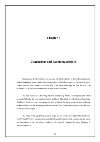Chapter 6




                    Conclusions and Recommendations




        In conclusion this Dissertation has provided a brief introduction to the Multi Agent system
project foundations, along with the development tools, methodologies, process and testing features.
Project team has been exposed to the know-how of the Agent technology and how the theory can
be applied to a practice and demonstrated using relevant case studies.


        The main objectives of dissecting the MAS and deriving the true value of project have been
accomplished using the most suitable theories and tools. The details provided in this Dissertation
should provide the necessary knowledge and facts to take up the Agent technology into real world
projects and generate the necessary products to enhance the social values and generate good returns
to the utilities developed.


        The future of the Agent technologies is bright and the world is moving from the Real world
to the Virtual World by harnessing the potential of Agent technology and incorporating the merits
and innovations of the AI Industry backed by the research conducted by many Institutes of
National importance.



                                                  70
 