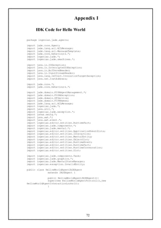 Appendix I

         IDK Code for Hello World

package ingenias.jade.agents;

import   jade.core.Agent;
import   jade.lang.acl.ACLMessage;
import   jade.lang.acl.MessageTemplate;
import   jade.core.behaviours.*;
import   ingenias.jade.*;
import   ingenias.jade.smachines.*;

import   java.io.IOException;
import   java.io.InterruptedIOException;
import   java.io.BufferedReader;
import   java.io.InputStreamReader;
import   java.lang.reflect.InvocationTargetException;
import   java.net.InetAddress;

import jade.core.*;
import jade.core.behaviours.*;

import   jade.domain.FIPAAgentManagement.*;
import   jade.domain.FIPAException;
import   jade.domain.DFService;
import   jade.domain.FIPANames;
import   jade.lang.acl.ACLMessage;
import   ingenias.jade.*;
import   java.util.*;
import   ingenias.jade.exception.*;
import   javax.swing.*;
import   java.awt.*;
import   java.awt.event.*;
import   ingenias.editor.entities.RuntimeFact;
import   ingenias.jade.components.*;
import   ingenias.jade.mental.*;
import   ingenias.editor.entities.ApplicationEventSlots;
import   ingenias.editor.entities.Interaction;
import   ingenias.editor.entities.MentalEntity;
import   ingenias.editor.entities.ObjectSlot;
import   ingenias.editor.entities.RuntimeEvent;
import   ingenias.editor.entities.RuntimeFact;
import   ingenias.editor.entities.RuntimeConversation;
import   ingenias.editor.entities.Slot;

import   ingenias.jade.components.Task;
import   ingenias.jade.graphics.*;
import   ingenias.jade.MentalStateManager;
import   ingenias.exception.InvalidEntity;

public class HellowWorldAgentJADEAgent
              extends JADEAgent {

              public HellowWorldAgentJADEAgent(){
              super(new HellowWorldAgentProtocol(),new
HellowWorldAgentInteractionLocks());
              }




                                             72
 