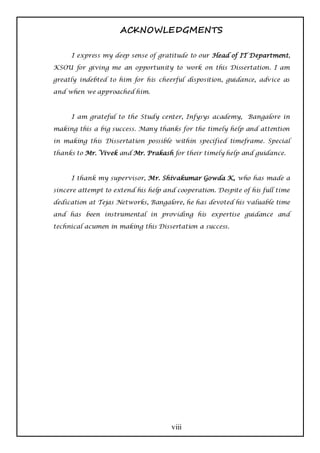 ACKNOWLEDGMENTS

     I express my deep sense of gratitude to our Head of IT Department,

KSOU for giving me an opportunity to work on this Dissertation. I am

greatly indebted to him for his cheerful disposition, guidance, advice as

and when we approached him.



     I am grateful to the Study center, Infysys academy, Bangalore in

making this a big success. Many thanks for the timely help and attention

in making this Dissertation possible within specified timeframe. Special

thanks to Mr. Vivek and Mr. Prakash for their timely help and guidance.



     I thank my supervisor, Mr. Shivakumar Gowda K, who has made a

sincere attempt to extend his help and cooperation. Despite of his full time

dedication at Tejas Networks, Bangalore, he has devoted his valuable time

and has been instrumental in providing his expertise guidance and

technical acumen in making this Dissertation a success.




                                     viii
 
