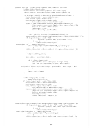 private boolean initialiseNonConversationalTask(Task tobject) {
          boolean initialised=false;
          Vector<String> repeatedOutputs=new Vector<String>();
           Vector<String> nonExistingInputs=new Vector<String>();

          if (tobject.getType().equals("DeleteNonUsedEntitiesTask")){
           Vector<MentalEntity> expectedInput=null;
           RuntimeFact expectedOutput=null;
           RuntimeEvent expectedOutputEvent=null;
                   RuntimeConversation expectedInt=null;
           ingenias.jade.components.Resource expectedResource=null;
                   ingenias.jade.components.Application expectedApp=null;
                   boolean allEntitiesExist=false;
                   TaskOutput to=null;
                   to=new TaskOutput("default");


             if (this.getLM().canBeDeleted("NONSENSEENTITY")){
             expectedInput=this.getMSM().getMentalEntityByType("NONSENSEENTITY");
             if (expectedInput.size()==0){
                           nonExistingInputs.add("NONSENSEENTITY");
                     } else {
                        addExpectedInputs(tobject,
"NONSENSEENTITY","1",expectedInput);
             addConsumedInput(to,"NONSENSEENTITY",expectedInput);
                     }
             allEntitiesExist=allEntitiesExist || expectedInput.size()!=0;
             }

              tobject.addOutput(to);

            initialised= allEntitiesExist;

               if (!allEntitiesExist){
                    StringBuffer nonexisting=new StringBuffer();
                    for (int j=0;j<nonExistingInputs.size();j++){

      nonexisting.append(nonExistingInputs.elementAt(j).toString()+",");
                    }
               }
               return initialised;
          }


         nonExistingInputs.clear();
              repeatedOutputs.clear();
        if (tobject.getType().equals("Greet")){
           Vector<MentalEntity> expectedInput=null;
           RuntimeFact expectedOutput=null;
           RuntimeEvent expectedOutputEvent=null;
                    RuntimeConversation expectedInt=null;
           ingenias.jade.components.Resource expectedResource=null;
                    ingenias.jade.components.Application expectedApp=null;
                    boolean allEntitiesExist=true;
                    TaskOutput to=null;
                    to=new TaskOutput("default");




expectedInput=this.getMSM().getMentalEntityByType("GreetingsContainment");
             if (expectedInput.size()==0 && !("1".equals("0..n"))){
                           nonExistingInputs.add("GreetingsContainment");
                     } else {
                        addExpectedInputs(tobject,
"GreetingsContainment","1",expectedInput);
             addConsumedInput(to,"1",expectedInput);
                     }
             allEntitiesExist=allEntitiesExist&& expectedInput.size()!=0;




                                         73
 