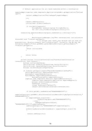 // Default application for all tasks executed within a conversation

expectedApp=(ingenias.jade.components.Application)getAM().getApplication("YellowP
ages");
             tobject.addApplication("YellowPages",expectedApp);

             /**/

             tobject.addOutput(to);
             initialised= allEntitiesExist;

              if (!allEntitiesExist){
                     StringBuffer nonexisting=new StringBuffer();
                     for (int j=0;j<nonExistingInputs.size();j++){

      nonexisting.append(nonExistingInputs.elementAt(j).toString()+",");
                   }

                     MainInteractionManager.log("Non conversational initialisation
discarded task "+tobject.getType()+
                            " to achieve goal Greet_user because did not have all
preconditions. Missing elements are:"+nonexisting+". Currently, the MS has the
following elements:"+this.getMSM().getAllMentalEntities(),getLocalName()+"-
"+tobject.getType());
              }
              return initialised;
             }


             return false;
      }

       private boolean initialiseConversationalTask(RuntimeConversation
conversation, Task tobject) {
          boolean initialised=false;
          Vector<String> nonExistingInputs=new Vector<String>();
          Vector<String> repeatedOutputs=new Vector<String>();
          boolean validConversationType=false;

          if (tobject.getType().equals("DeleteNonUsedEntitiesTask")){
            Vector<MentalEntity> expectedInput=null;
            RuntimeFact expectedOutput=null;
            RuntimeEvent expectedOutputEvent=null;
                    RuntimeConversation expectedInt=null;
            ingenias.jade.components.Resource expectedResource=null;
                    ingenias.jade.components.Application expectedApp=null;
                    boolean allEntitiesExist=false;
                    TaskOutput to=null;
                    to=new TaskOutput("default");
                    tobject.setConversationContext(conversation);


              if (this.getLM().canBeDeleted("NONSENSEENTITY")){

expectedInput=this.getMSM().obtainConversationalMentalEntityByType(conversation,"
NONSENSEENTITY");
             if (expectedInput.size()==0){
                           nonExistingInputs.add("NONSENSEENTITY");
                     } else {
                        addExpectedInputs(tobject,
"NONSENSEENTITY","1",expectedInput);
             addConsumedInput(to,"NONSENSEENTITY",expectedInput);
                     }
             allEntitiesExist=allEntitiesExist|| expectedInput.size()!=0;
             }

               tobject.addOutput(to);




                                          74
 
