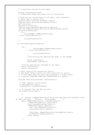 // Interactions started by this agent

  boolean continueInit=false;
  // Interactions where this agent acts as collaborator

 // These are the initial goals of the agent. Goals determine
  // which task to execute first
  ingenias.editor.entities.StateGoal sg=null;
  ingenias.editor.entities.RuntimeFact ff=null;
  Slot slot=null;
  ObjectSlot oslot=null;
  ingenias.jade.components.Application app=null;
   sg= new ingenias.editor.entities.StateGoal("Greet_user");
  sg.setState("pending");
     try {
         this.getMSM().addMentalEntity(sg);
  } catch (InvalidEntity e1) {

           e1.printStackTrace();
  }

 ff= new GreetingsContainment();

       try {
                      this.getMSM().addMentalEntity(ff);
               } catch (InvalidEntity e) {

                      e.printStackTrace();
               }
               //Initializing the applications panel in the manager

               Vector events=null;
               RuntimeEvent event=null;

       //Initial applications assigned to the agent
       Vector actions=null;
       Vector evetns=null;

  //   Panel creation for interaction control
  //   This panel shows a button for each interaction it starts.
  //   If this agent does not start any interaction, a label showin
  //   a message "DOES NOT START ANY INTERACTION" will appear

  java.awt.event.ActionListener ifPressed=null;

   // Final Graphics initialization
   if (getGraphics()!=null)
    getGraphics().startAgentDebug();

   // To indicate that the MSP can start
   this.agentInitialised();

       }

       /* Obtains a DFAgentDescription array that describes the different roles
an agent can play,    *@return    Roles played         */
       public DFAgentDescription[ ] getDescription() {
               DFAgentDescription[] result=null;
              Vector playedRoles=new Vector();
               DFAgentDescription dfd=null;
                dfd = new DFAgentDescription();
                ServiceDescription sd=null;

                  result=new DFAgentDescription[playedRoles.size()];
                  playedRoles.toArray(result);
               return result;

       } }




                                          76
 
