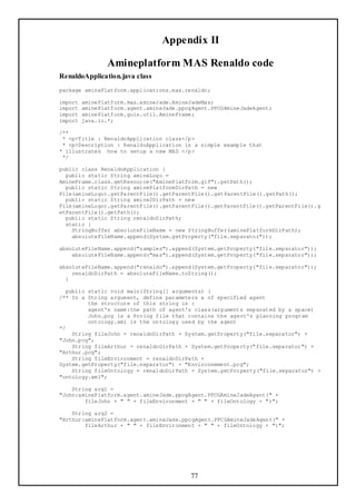 Appendix II

                Amineplatform MAS Renaldo code
RenaldoApplication.java class
package aminePlatform.applications.mas.renaldo;

import   aminePlatform.mas.amineJade.AmineJadeMas;
import   aminePlatform.agent.amineJade.ppcgAgent.PPCGAmineJadeAgent;
import   aminePlatform.guis.util.AmineFrame;
import   java.io.*;

/**
 * <p>Title : RenaldoApplication class</p>
 * <p>Description : RenaldoApplication is a simple example that
* illustrates how to setup a new MAS </p>
 */

public class RenaldoApplication {
  public static String amineLogo =
AmineFrame.class.getResource("AminePlatform.gif").getPath();
  public static String aminePlatformDirPath = new
File(amineLogo).getParentFile().getParentFile().getParentFile().getPath();
  public static String amine2DirPath = new
File(amineLogo).getParentFile().getParentFile().getParentFile().getParentFile().g
etParentFile().getPath();
  public static String renaldoDirPath;
  static {
    StringBuffer absoluteFileName = new StringBuffer(aminePlatformDirPath);
    absoluteFileName.append(System.getProperty("file.separator"));

absoluteFileName.append("samples").append(System.getProperty("file.separator"));
    absoluteFileName.append("mas").append(System.getProperty("file.separator"));

absoluteFileName.append("renaldo").append(System.getProperty("file.separator"));
    renaldoDirPath = absoluteFileName.toString();
  }

  public static void main(String[] arguments) {
/** In a String argument, define parameters a of specified agent
         the structure of this string is :
         agent's name:the path of agent's class(arguments separated by a space)
         John.pcg is a Prolog file that contains the agent's planning program
         ontology.xml is the ontology used by the agent
*/
    String fileJohn = renaldoDirPath + System.getProperty("file.separator") +
"John.pcg";
    String fileArthur = renaldoDirPath + System.getProperty("file.separator") +
"Arthur.pcg";
    String fileEnvironment = renaldoDirPath +
System.getProperty("file.separator") + "Environnement.pcg";
    String fileOntology = renaldoDirPath + System.getPro perty("file.separator") +
"ontology.xml";

    String arg1 =
"John:aminePlatform.agent.amineJade.ppcgAgent.PPCGAmineJadeAgent(" +
        fileJohn + " " + fileEnvironment + " " + fileOntology + ")";

    String arg2 =
"Arthur:aminePlatform.agent.amineJade.ppcgAgent.PPCGAmineJadeAgent(" +
        fileArthur + " " + fileEnvironment + " " + fileOntology + ")";




                                          77
 