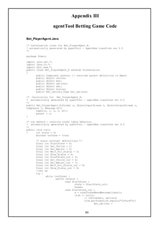 Appendix III

                      agentTool Betting Game Code

Bet_PlayerAge nt.Java

/* Conversation class for Bet_PlayerAgent_R.
* automatically generated by agentTool - agentMom transform ver 0.5
*/

package Poker;

import   java.net.*;
import   java.io.*;
import   afit.mom.*;
public   class Bet_PlayerAgent_R extends Conversation
{
         public   Component parent; // override parent definition in Agent
         public   Object choice;
         public   Object bet;
         public   Object options;
         public   Object amt;
         public   Object status;
         public   bet_options_Type bet_options;

/* Constructor for Bet_PlayerAgent_R.
* automatically generated by agentTool - agentMom transform ver 0.5
*/
public Bet_PlayerAgent_R(Socket s, ObjectInputStream i, ObjectOutputStream o,
Component c, Message m1){
       super(s, i, o, c, m1);
       parent = c;
}

/* run method - controls state table behavior.
* automatically generated by agentTool - agentMom transform ver 0.5
*/
public void run()
{      int state = 0;
       boolean notDone = true;

         /* state constant definitions */
         final int StartState = 0;
         final int Get_Choice = 1;
         final int Get_Amount = 2;
         final int Wait_For_Status = 3;
         final int Show_Status = 4;
         final int StartState_out = 5;
         final int Get_Choice_out = 6;
         final int Get_Amount_out = 7;
         final int Wait_For_Status_out = 8;
         final int Show_Status_out = 9;
         //set up
         try {
                while (notDone) {
                       switch (state) {
                              case StartState :
                                     state = StartState_out;
                                     break;
                              case StartState_out :
                                     m = nonblockedReadMessage(input);
                                     if(m != null){
                                            // Inform(bet, options)
                                            if(m.performative.equals("Inform")){
                                                   bet_options =


                                             80
 