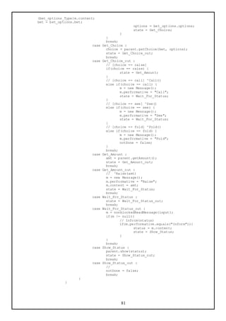 (bet_options_Type)m.content;
bet = bet_options.bet;
                                                options = bet_options.options;
                                                state = Get_Choice;
                                          }
                                   }
                                   break;
                          case   Get_Choice :
                                   choice = parent.getChoice(bet, options);
                                   state = Get_Choice_out;
                                   break;
                          case   Get_Choice_out :
                                   // [choice == raise]
                                   if(choice == raise) {
                                          state = Get_Amount;
                                   }
                                   // [choice == call] ^Call()
                                   else if(choice == call) {
                                          m = new Message();
                                          m.performative = "Call";
                                          state = Wait_For_Status;
                                   }
                                   // [choice == see] ^See()
                                   else if(choice == see) {
                                          m = new Message();
                                          m.performative = "See";
                                          state = Wait_For_Status;
                                   }
                                   // [choice == fold] ^Fold()
                                   else if(choice == fold) {
                                          m = new Message();
                                          m.performative = "Fold";
                                          notDone = false;
                                   }
                                   break;
                          case   Get_Amount :
                                   amt = parent.getAmount();
                                   state = Get_Amount_out;
                                   break;
                          case   Get_Amount_out :
                                   // ^Raise(amt)
                                   m = new Message();
                                   m.performative = "Raise";
                                   m.content = amt;
                                   state = Wait_For_Status;
                                   break;
                          case   Wait_For_Status :
                                   state = Wait_For_Status_out;
                                   break;
                          case   Wait_For_Status_out :
                                   m = nonblockedReadMessage(input);
                                   if(m != null){
                                          // Inform(status)
                                          if(m.performative.equals("Inform")){
                                                 status = m.content;
                                                 state = Show_Status;
                                          }
                                   }
                                   break;
                          case   Show_Status :
                                   parent.show(status);
                                   state = Show_Status_out;
                                   break;
                          case   Show_Status_out :
                                   //
                                   notDone = false;
                                   break;
                    }
             }




                                          81
 