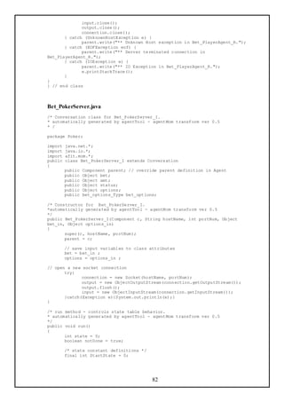 input.close();
              output.close();
              connection.close();
       } catch (UnknownHostException e) {
              parent.write("** Unknown Host exception in Bet_PlayerAgent_R.");
       } catch (EOFException eof) {
              parent.write("** Server terminated connection in
Bet_PlayerAgent_R.");
       } catch (IOException e) {
              parent.write("** IO Exception in Bet_PlayerAgent_R.");
              e.printStackTrace();
       }
}
} // end class



Bet_PokerServer.java
/* Conversation class for Bet_PokerServer_I.
* automatically generated by agentTool - agentMom transform ver 0.5
* /

package Poker;

import   java.net.*;
import   java.io.*;
import   afit.mom.*;
public   class Bet_PokerServer_I extends Conversation
{
         public   Component parent; // override parent definition in Agent
         public   Object bet;
         public   Object amt;
         public   Object status;
         public   Object options;
         public   bet_options_Type bet_options;

/* Constructor for Bet_PokerServer_I.
*automatically generated by agentTool - agentMom transform ver 0.5
*/
public Bet_PokerServer_I(Component c, String hostName, int portNum, Object
bet_in, Object options_in)
{
       super(c, hostName, portNum);
       parent = c;

         // save input variables to class attributes
         bet = bet_in ;
         options = options_in ;

// open a new socket connection
       try{
              connection = new Socket(hostName, portNum);
              output = new ObjectOutputStream(connection.getOutputStream());
              output.flush();
              input = new ObjectInputStream(connection.getInputStream());
       }catch(Exception e){System.out.println(e);}
}

/* run method - controls state table behavior.
* automatically generated by agentTool - agentMom transform ver 0.5
*/
public void run()
{
       int state = 0;
       boolean notDone = true;

         /* state constant definitions */
         final int StartState = 0;




                                             82
 