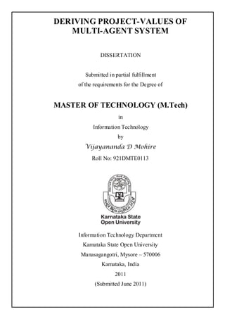 DERIVING PROJECT-VALUES OF
   MULTI-AGENT SYSTEM

              DISSERTATION


        Submitted in partial fulfillment
     of the requirements for the Degree of


MASTER OF TECHNOLOGY (M.Tech)
                      in
           Information Technology
                      by
       Vijayananda D Mohire
          Roll No: 921DMTE0113




     Information Technology Department
      Karnataka State Open University
      Manasagangotri, Mysore – 570006
               Karnataka, India
                     2011
            (Submitted June 2011)
 