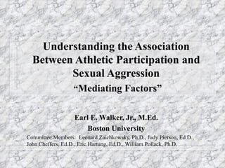 Understanding the Association Between Athletic Participation and Sexual Aggression   “ Mediating Factors” Earl E. Walker, Jr., M.Ed. Boston University Committee Members:  Leonard Zaichkowsky, Ph.D., Judy Pierson, Ed.D., John Cheffers, Ed.D., Eric Hartung, Ed.D., William Pollack, Ph.D. 