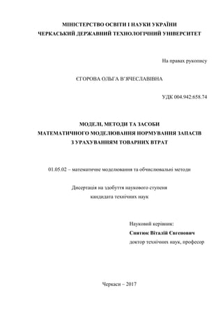 МІНІСТЕРСТВО ОСВІТИ І НАУКИ УКРАЇНИ
ЧЕРКАСЬКИЙ ДЕРЖАВНИЙ ТЕХНОЛОГІЧНИЙ УНІВЕРСИТЕТ
На правах рукопису
ЄГОРОВА ОЛЬГА В’ЯЧЕСЛАВІВНА
УДК 004.942:658.74
МОДЕЛІ, МЕТОДИ ТА ЗАСОБИ
МАТЕМАТИЧНОГО МОДЕЛЮВАННЯ НОРМУВАННЯ ЗАПАСІВ
З УРАХУВАННЯМ ТОВАРНИХ ВТРАТ
01.05.02 – математичне моделювання та обчислювальні методи
Дисертація на здобуття наукового ступеня
кандидата технічних наук
Науковий керівник:
Снитюк Віталій Євгенович
доктор технічних наук, професор
Черкаси – 2017
 